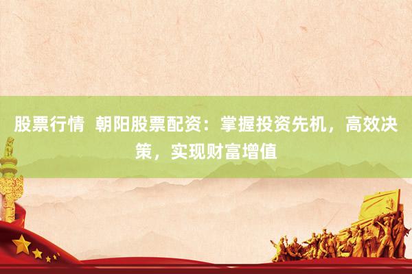 股票行情  朝阳股票配资：掌握投资先机，高效决策，实现财富增值