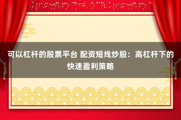 可以杠杆的股票平台 配资短线炒股：高杠杆下的快速盈利策略