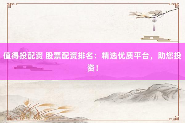 值得投配资 股票配资排名：精选优质平台，助您投资！