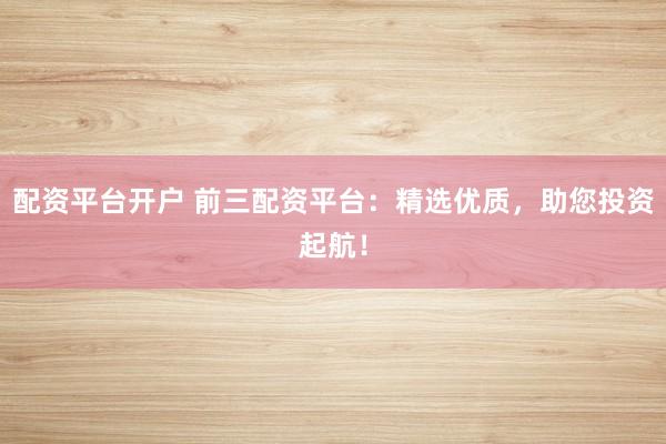 配资平台开户 前三配资平台：精选优质，助您投资起航！