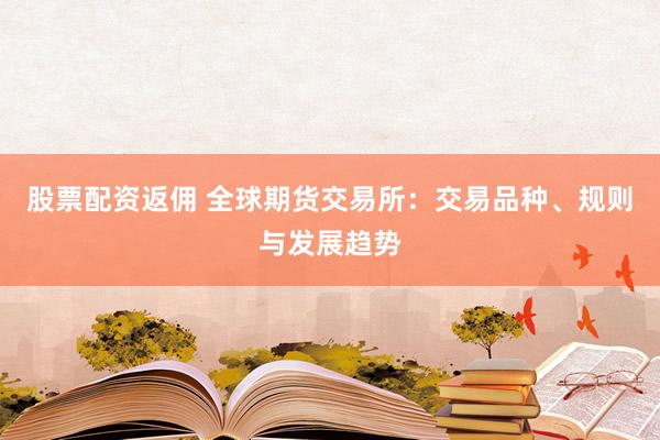 股票配资返佣 全球期货交易所：交易品种、规则与发展趋势