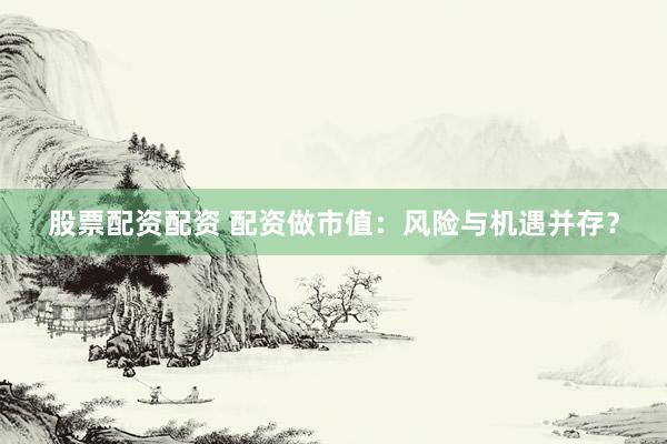 股票配资配资 配资做市值：风险与机遇并存？