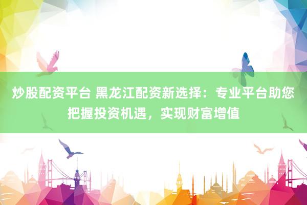 炒股配资平台 黑龙江配资新选择：专业平台助您把握投资机遇，实现财富增值