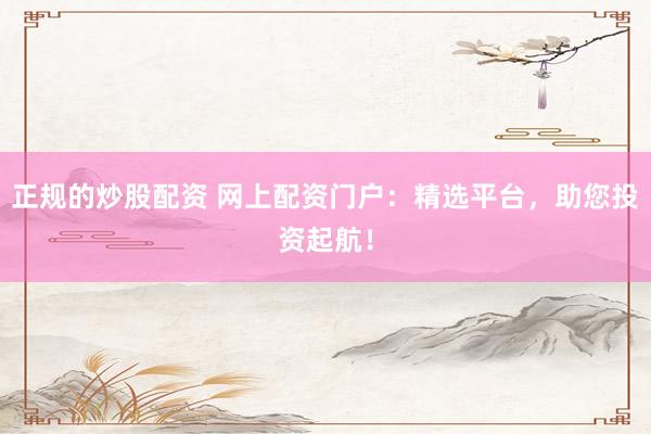 正规的炒股配资 网上配资门户：精选平台，助您投资起航！
