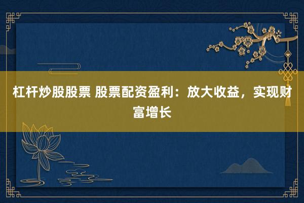 杠杆炒股股票 股票配资盈利：放大收益，实现财富增长