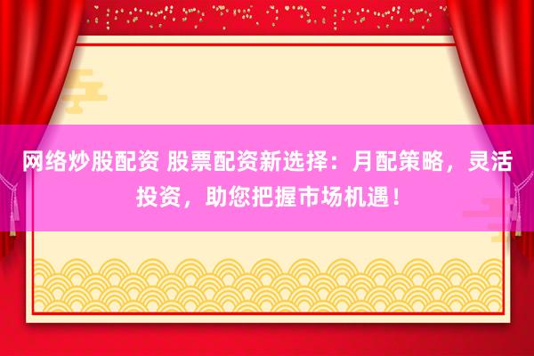 网络炒股配资 股票配资新选择：月配策略，灵活投资，助您把握市场机遇！