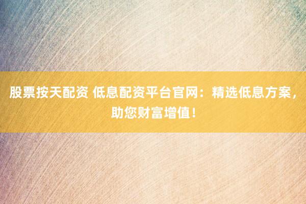 股票按天配资 低息配资平台官网：精选低息方案，助您财富增值！