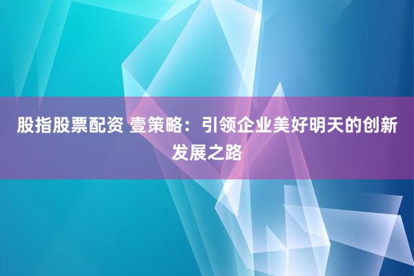 股指股票配资 壹策略：引领企业美好明天的创新发展之路