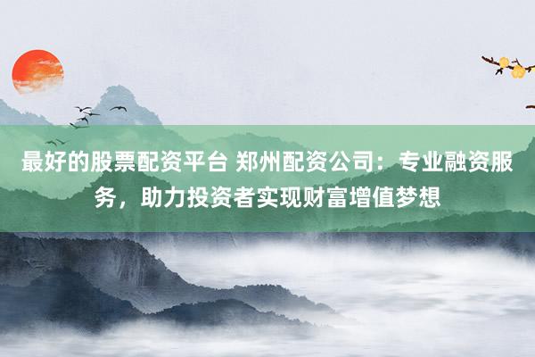 最好的股票配资平台 郑州配资公司：专业融资服务，助力投资者实现财富增值梦想