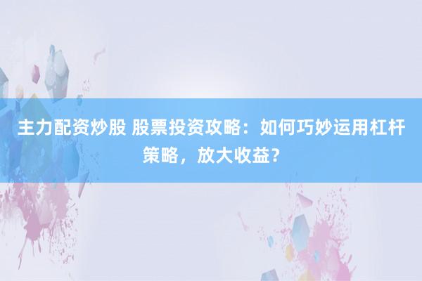 主力配资炒股 股票投资攻略:如何巧妙运用杠杆策略,放大收益?