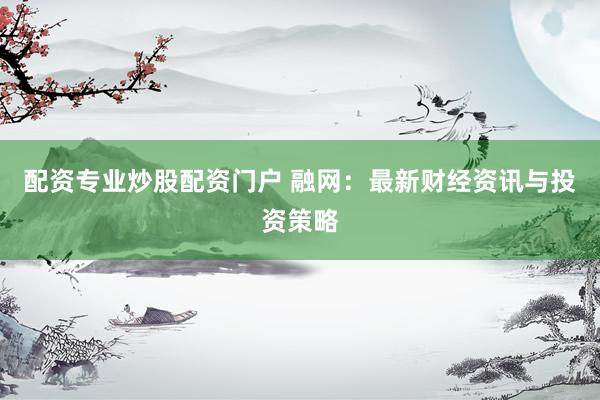 配资专业炒股配资门户 融网:最新财经资讯与投资策略