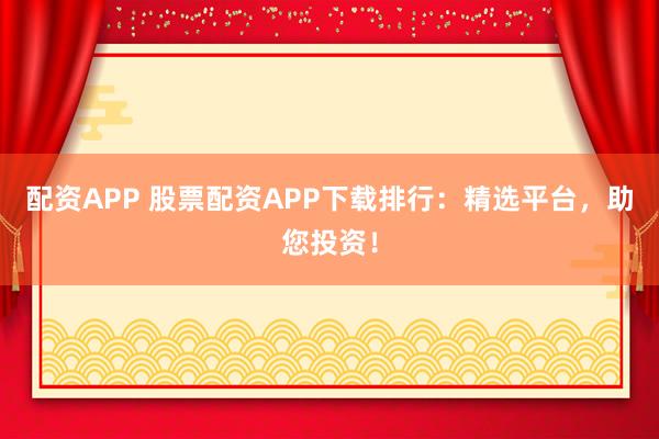 配资APP 股票配资APP下载排行：精选平台，助您投资！