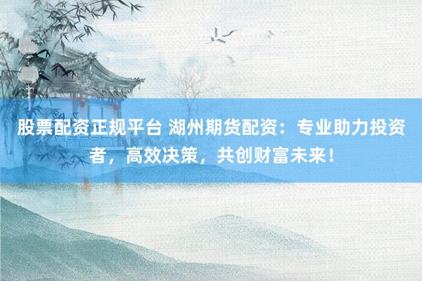 股票配资正规平台 湖州期货配资：专业助力投资者，高效决策，共创财富未来！