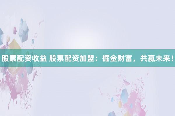 股票配资收益 股票配资加盟:掘金财富,共赢未来!