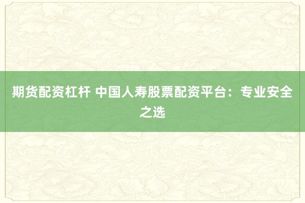 期货配资杠杆 中国人寿股票配资平台：专业安全之选