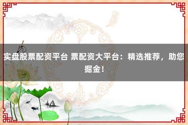 实盘股票配资平台 票配资大平台:精选推荐,助您掘金!