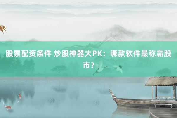 股票配资条件 炒股神器大PK：哪款软件最称霸股市？