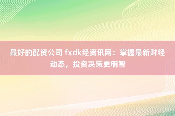最好的配资公司 fxdk经资讯网:掌握最新财经动态,投资决策更明智