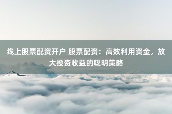 线上股票配资开户 股票配资：高效利用资金，放大投资收益的聪明策略