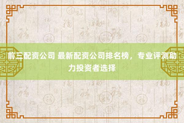 前三配资公司 最新配资公司排名榜，专业评测助力投资者选择