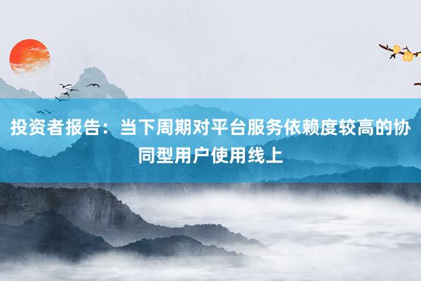 投资者报告：当下周期对平台服务依赖度较高的协同型用户使用线上
