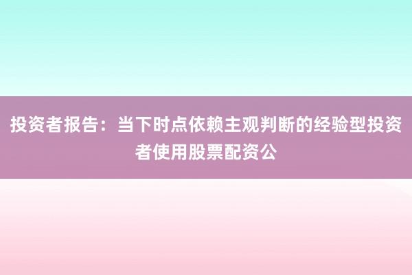 投资者报告：当下时点依赖主观判断的经验型投资者使用股票配资公