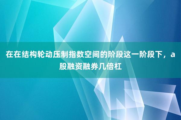 在在结构轮动压制指数空间的阶段这一阶段下,a股融资融券几倍杠
