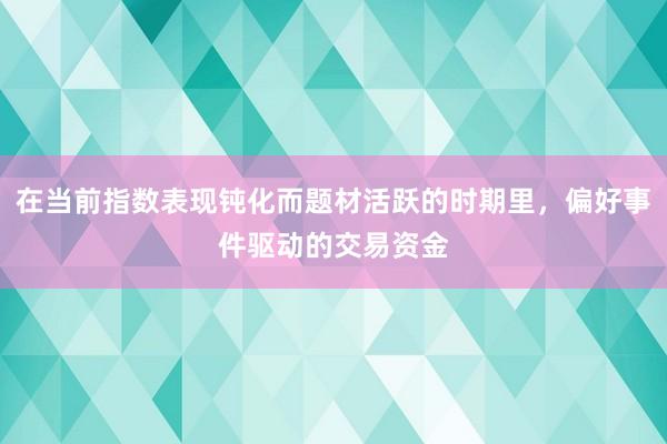 在当前指数表现钝化而题材活跃的时期里,偏好事件驱动的交易资金