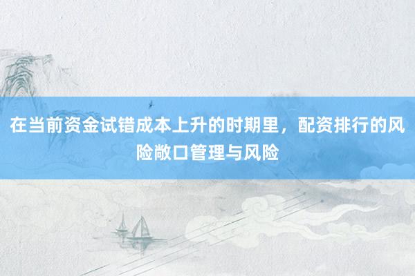 在当前资金试错成本上升的时期里，配资排行的风险敞口管理与风险