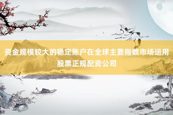 资金规模较大的稳定账户在全球主要指数市场运用股票正规配资公司