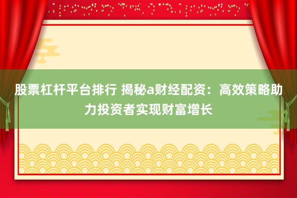 股票杠杆平台排行 揭秘a财经配资：高效策略助力投资者实现财富增长