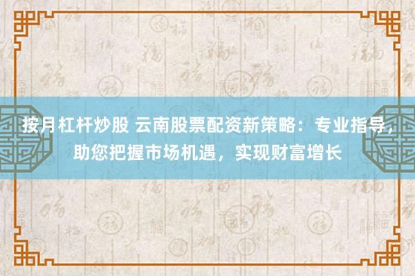 按月杠杆炒股 云南股票配资新策略：专业指导，助您把握市场机遇，实现财富增长