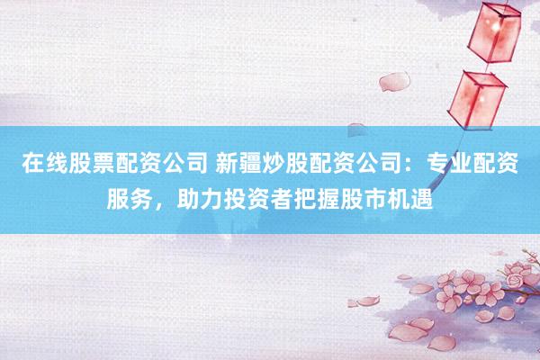 在线股票配资公司 新疆炒股配资公司：专业配资服务，助力投资者把握股市机遇