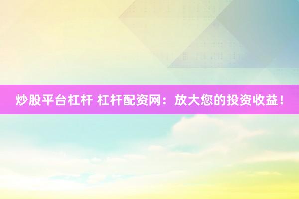 炒股平台杠杆 杠杆配资网：放大您的投资收益！