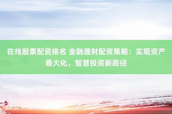 在线股票配资排名 金融理财配资策略：实现资产最大化，智慧投资新路径