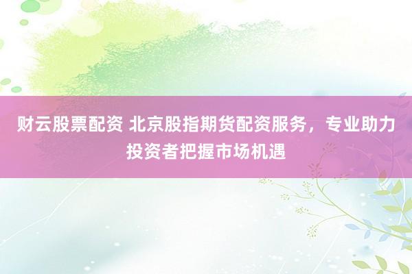 财云股票配资 北京股指期货配资服务，专业助力投资者把握市场机遇
