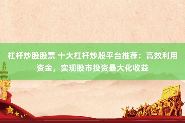 杠杆炒股股票 十大杠杆炒股平台推荐：高效利用资金，实现股市投资最大化收益