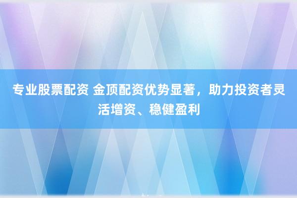 专业股票配资 金顶配资优势显著，助力投资者灵活增资、稳健盈利