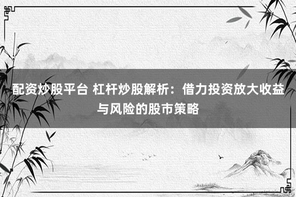 配资炒股平台 杠杆炒股解析:借力投资放大收益与风险的股市策略