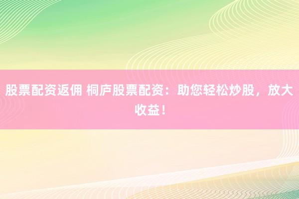 股票配资返佣 桐庐股票配资：助您轻松炒股，放大收益！