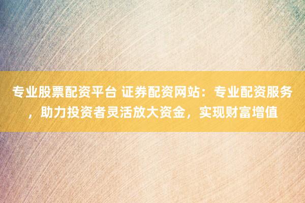专业股票配资平台 证券配资网站：专业配资服务，助力投资者灵活放大资金，实现财富增值