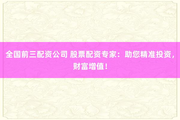 全国前三配资公司 股票配资专家：助您精准投资，财富增值！
