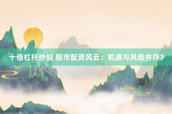 十倍杠杆炒股 股市配资风云：机遇与风险并存？