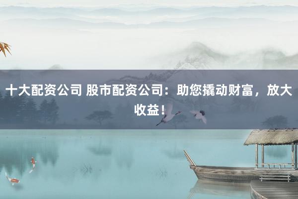 十大配资公司 股市配资公司：助您撬动财富，放大收益！