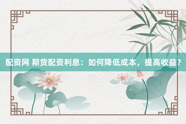 配资网 期货配资利息：如何降低成本，提高收益？