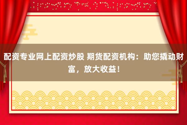 配资专业网上配资炒股 期货配资机构：助您撬动财富，放大收益！