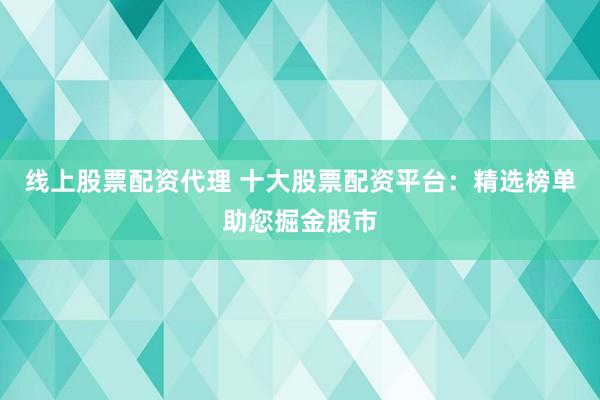 线上股票配资代理 十大股票配资平台：精选榜单助您掘金股市