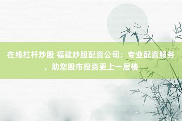 在线杠杆炒股 福建炒股配资公司：专业配资服务，助您股市投资更上一层楼