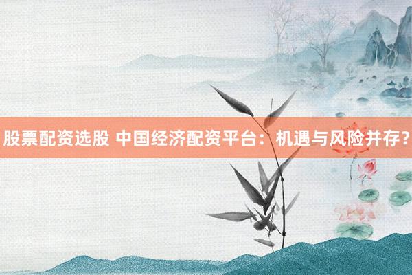 股票配资选股 中国经济配资平台：机遇与风险并存？