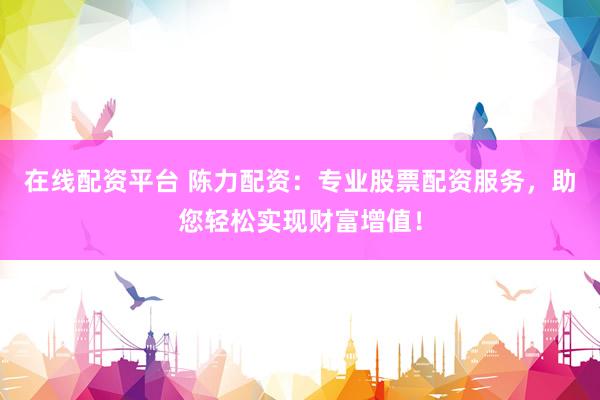 在线配资平台 陈力配资：专业股票配资服务，助您轻松实现财富增值！